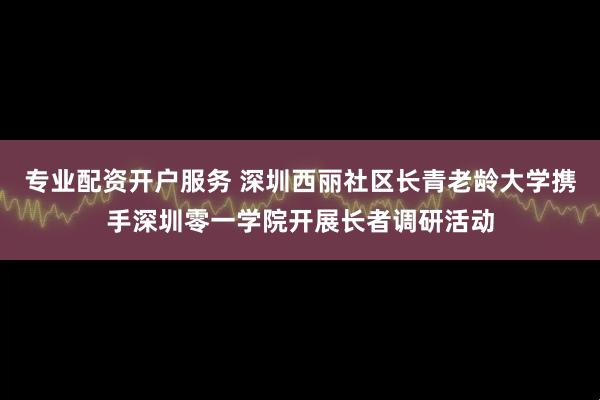 专业配资开户服务 深圳西丽社区长青老龄大学携手深圳零一学院开展长者调研活动