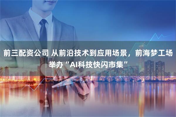 前三配资公司 从前沿技术到应用场景，前海梦工场举办“AI科技快闪市集”