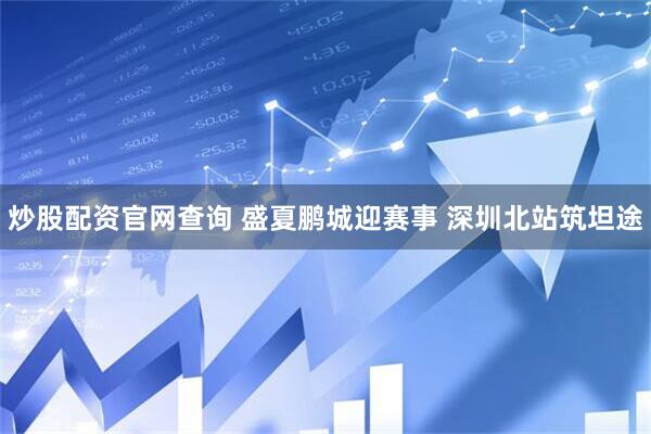 炒股配资官网查询 盛夏鹏城迎赛事 深圳北站筑坦途