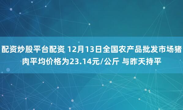 配资炒股平台配资 12月13日全国农产品批发市场猪肉平均价格为23.14元/公斤 与昨天持平