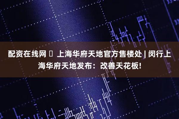 配资在线网 ◈上海华府天地官方售楼处 | 闵行上海华府天地发布：改善天花板!
